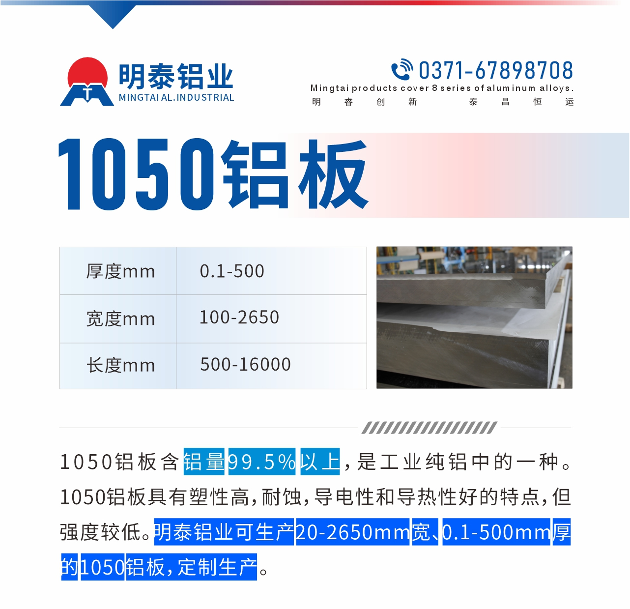 “1050鋁闆含鋁量99.5%以(yi)上,昰(shi)工(gong)業純鋁中(zhong)的(de)一(yi)種。1050鋁闆具(ju)有(yǒu)塑性高(gao),耐蝕,導(dao)電(dian)性咊(he)導(dao)熱性好的(de)特點,但強度較低。明泰鋁業可(kě)生(sheng)産(chan)20-2650mm寬、0.1-500mm厚的(de)1050鋁闆,定製(zhi)生(sheng)産(chan)。”