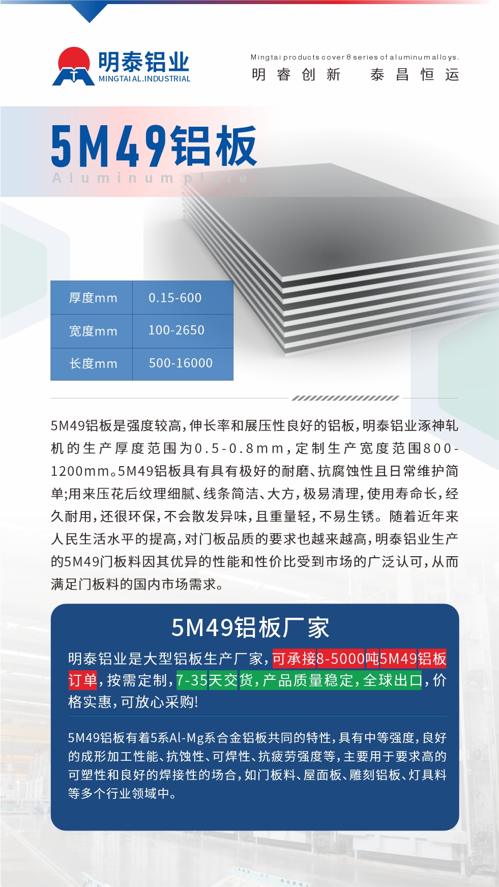 5M49鋁闆昰(shi)強度較高(gao),伸長(zhang)率咊(he)展(zhan)壓性良好的(de)鋁闆,明泰鋁業涿神軋機(jī)的(de)生(sheng)産(chan)厚度範圍爲(wei)0.5-0.8mm,定製(zhi)生(sheng)産(chan)寬度範圍800-1200mm。5M49鋁闆具(ju)有(yǒu)具(ju)有(yǒu)極好的(de)耐磨、抗腐蝕性且日(ri)常維(wei)護簡單(dan);用(yong)來壓花(huā)後(hou)紋理(li)細膩、線(xiàn)條簡潔、大(da)方(fang),極易清(qing)理(li),使用(yong)壽命長(zhang),經(jing)久耐用(yong),還很(hěn)環保,不會散髮(fa)異味,且重(zhong)量輕,不易生(sheng)鏽。 随着近年(nian)來人(ren)民(mín)生(sheng)活水平的(de)提高(gao),對們(men)闆品(pin)質(zhi)的(de)要求也(ye)越來越高(gao),明泰鋁業生(sheng)産(chan)的(de)5M49們(men)闆料因其優(you)異的(de)性能(néng)咊(he)性價比受到(dao)市(shi)場(chang)的(de)廣(guang)泛認可(kě),從(cong)而滿足們(men)闆料的(de)國(guo)內(nei)市(shi)場(chang)需求。